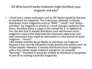 Q3 What kind of media institution might distribute your
                      magazine and why?

• I think that a media institution such as IPC Media would be the best
  to distribute my magazine. This is because, although it already
  distributes music magazines such as "NME", "Uncut" and "Guitar
  and Bass" my magazine is aimed at a much younger audience than
  these, therefore there is a gap in the market for it. In addition to
  this, the fact that it already distributes such well known music
  magazines means that they have the necessary experience and
  loyal consumers who might be interested in a new branch of music
  magazine - “imusic".
  I did initially consider Bauer Media to distribute my magazine
  because it has over 80 influential media brands and reaches over 19
  million people. However, it already distributes music magazines
  with a very similar target audience and genre, for example
  "Kerrang!". Therefore it would be unlikely to distribute a competitor
  to one of its existing successful magazines.
 