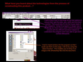 What have you learnt about the technologies from the process of
constructing this product…?




                                       I had to learn how to rearrange all the text options to
                                       ensure that I got the style, size, width and font that I
                                         wanted. That would also fit into the house style of
                                         the magazine. Using the program in design was a
                                        challenge as I have never used it before but playing
                                           around with the different functions helped me
                                       understand the program and I was able to get what I
                                                        wanted afterwards.




                                    I had to import photos into the program so that I
                                   could use them on the page, I did so by using the
                                    “place function”. This enables you to bring in an
                                   image or file (Photoshop file) into the document.
 