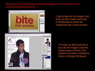 What have you learnt about the technologies from the process of
constructing this product…?


                                          I had to take all my images and
                                          then use the magic wand tool
                                          in Photoshop to make the
                                          image look like it was just text.




                                            To make my flash look like it
                                            was all one image I used the
                                            merge layers function, this
                                            helped a lot when I needed to
                                            move or change the layout.
 