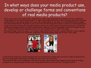 In what ways does your media product use,
  develop or challenge forms and conventions
           of real media products?
  On my front cover I have used similar conventions to other music magazines for example my title is a different
  colour scheme to the rest of my work and it is right in the middle at the top of the cover page. My title is bold and
  catches the eye . My central image is of a boy in my college posing for the camera in a quirky way which is usually
  the stereotypical kind of image that is put on the front of music magazines except it would be a real famous person.
  I kept to my colour scheme of red black and white. Initially my colour scheme was black and white but I think this
  would look too bland and dull so I chose to add another colour but it had to be gender neutral so I thought I’d use
  red. A usual standard music magazine sticks to its colour scheme which is what I have done.
  My central image is quite far away, it is a medium close up which isn’t the most common thing for a music magazine
  but I did some research and found some magazines that did do medium close ups for their cover image




I think that my strap line is catchy and goes with my title well ‘Get yourself note-iced’ this is a play on words as the
word is actually spelt ‘noticed’ but I’ve added the ‘note’ from the title ‘noted’ .
The convention that I have challenged is the title as usually a main stream music magazine would use girly or fancy
writing as it is intended usually for girls but I have used bold block letters so that it is gender neutral.
 