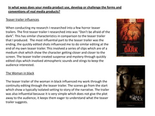 In what ways does your media product use, develop or challenge the forms and
 conventions of real media products?

Teaser trailer influences

When conducting my research I researched into a few horror teaser
trailers. The first teaser trailer I researched into was “Don’t be afraid of the
dark”. This has similar characteristics in comparison to the teaser trailer
that I produced. The most influential part to the teaser trailer was the
ending, the quickly edited shots influenced me to do similar editing at the
end of my own teaser trailer. This involved a series of clips which are of a
medium shot which show the character getting closer and closer to the
screen. The teaser trailer created suspense and mystery through quickly
edited clips which involved atmospheric sounds and stings to keep the
audience interested.

The Woman in black

The teaser trailer of the woman in black influenced my work through the
continuity editing through the teaser trailer. The scenes go from the start
which show a typically isolated setting to story of the narrative. The trailer
was also influential because it is very simple which does not give the plot
away to the audience, it keeps them eager to understand what the teaser
trailer suggests.
 