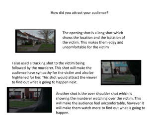 How did you attract your audience?




                                The opening shot is a long shot which
                                shows the location and the isolation of
                                the victim. This makes them edgy and
                                uncomfortable for the victim



I also used a tracking shot to the victim being
followed by the murderer. This shot will make the
audience have sympathy for the victim and also be
frightened for her. This shot would attract the viewer
to find out what is going to happen next.

                           Another shot is the over shoulder shot which is
                           showing the murderer watching over the victim. This
                           will make the audience feel uncomfortable, however it
                           will make them watch more to find out what is going to
                           happen.
 