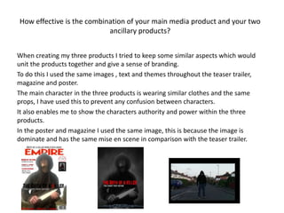 How effective is the combination of your main media product and your two
                           ancillary products?


When creating my three products I tried to keep some similar aspects which would
unit the products together and give a sense of branding.
To do this I used the same images , text and themes throughout the teaser trailer,
magazine and poster.
The main character in the three products is wearing similar clothes and the same
props, I have used this to prevent any confusion between characters.
It also enables me to show the characters authority and power within the three
products.
In the poster and magazine I used the same image, this is because the image is
dominate and has the same mise en scene in comparison with the teaser trailer.
 