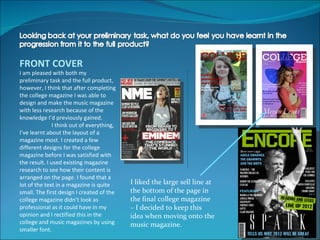 FRONT COVER
I am pleased with both my
preliminary task and the full product,
however, I think that after completing
the college magazine I was able to
design and make the music magazine
with less research because of the
knowledge I’d previously gained.
               I think out of everything,
I’ve learnt about the layout of a
magazine most. I created a few
different designs for the college
magazine before I was satisfied with
the result. I used existing magazine
research to see how their content is
arranged on the page. I found that a
lot of the text in a magazine is quite      I liked the large sell line at
small. The first design I created of the    the bottom of the page in
college magazine didn’t look as             the final college magazine
professional as it could have in my         – I decided to keep this
opinion and I rectified this in the         idea when moving onto the
college and music magazines by using        music magazine.
smaller font.
 