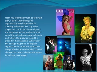 From my preliminary task to the main
task, I learnt that timing and
organisation was imperative to
meeting a deadline. For my music
magazine, I took the photos right at
the beginning of the project so that I
could then decide on colour schemes
and where the pictures would be
placed in the magazine. Whereas in
the college magazine, I designed
layouts before I took the final cover
image which then meant that I had to
change the colour scheme and layout
to suit the new image.
 