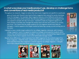 Throughout my research, I began to notice that most music magazines are specific to a particular
    genre of music and I found it very hard to find a magazine that catered for purely chart/pop
    music for teenagers. For example, Mojo magazine features a lot of different artists but it’s
    rare that chart music will be covered. Also Kerrang magazine is a purely rock magazine that
    only appeals to people who like rock music. I wanted to make my magazine appeal to as
    many people as possible and I thought the easiest way to do this was to base it on current,
    pop music. This meant that the target audience for my magazine would most likely be
    teenagers. I tried to appeal to this target market by featuring a young, up and coming star on
    the cover.
I wanted to have a similar target audience for my college magazine, obviously, with it being a
    college magazine I want it to appeal to students at college and prospective students which
    means they will predominately be teenagers. I tried to create a young looking magazine with
    a fashion feel so that it appeals more to the fashionable teenage market.
Despite these differences, I used inspiration from NME magazine for the contents page of my
    music magazine – I liked the clean, simple layout and the very simple colour scheme. Also I
    took inspiration from New magazine’s contents page for my college magazine – I thought
    that it had a vibrant feel that would appeal to teenagers.
 