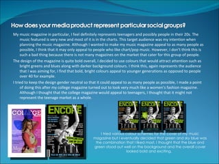 My music magazine in particular, I feel definitely represents teenagers and possibly people in their 20s. The
     music featured is very new and most of it is in the charts. This target audience was my intention when
     planning the music magazine. Although I wanted to make my music magazine appeal to as many people as
     possible, I think that it may only appeal to people who like chart/pop music. However, I don’t think this is
     such a bad thing because there is not many magazines on the market that cater for this group of people.
The design of the magazine is quite bold overall, I decided to use colours that would attract attention such as
     bright greens and blues along with darker background colours. I think this, again represents the audience
     that I was aiming for, I find that bold, bright colours appeal to younger generations as opposed to people
     over 40 for example.
I tried to keep the design gender neutral so that it could appeal to as many people as possible, I made a point
     of doing this after my college magazine turned out to look very much like a women’s fashion magazine.
     Although I thought that the college magazine would appeal to teenagers, I thought that it might not
     represent the teenage market as a whole.




                                                   I tried various colour schemes for the cover of my music
                                               magazine but I eventually decided that green and sky blue was
                                                the combination that I liked most, I thought that the blue and
                                               green stood out well on the background and the overall cover
                                                                   looked bold and exciting.
 