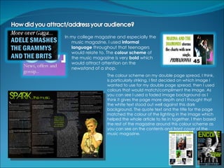In my college magazine and especially the
   music magazine, I used informal
   language throughout that teenagers
   would relate to. The colour scheme of
   the music magazine is very bold which
   would attract attention on the
   newsstand of a shop.
                   The colour scheme on my double page spread, I think,
                   is particularly striking. I first decided on which image I
                   wanted to use for my double page spread, then I used
                   colours that would match/compliment the image. As
                   you can see I used a faded image background as I
                   think it gives the page more depth and I thought that
                   the white text stood out well against this dark
                   background. The quote text and the title for the page
                   matched the colour of the lighting in the image which
                   helped the whole article to tie in together. I then based
                   the rest of the magazine around this colour scheme as
                   you can see on the contents and front cover of the
                   music magazine.
 