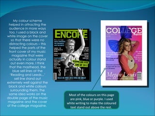 My colour scheme
 helped in attracting the
 audience in more ways
 too, I used a black and
white image on the cover
   so that there were no
 distracting colours – this
  helped the parts of the
 front cover of my music
    magazine that were
 actually in colour stand
   out even more. I think
 that the masthead, the
    blue sell lines at the
  ‘Reading and Leeds...’
     sell line stand out
extremely well against the
 black and white colours
  surrounding them. The
 same idea works on the        Most of the colours on this page
double page of the music       are pink, blue or purple. I used
magazine and the cover        white writing to make the coloured
of the college magazine.        text stand out above the rest.
 