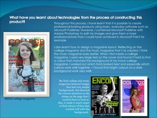 Throughout this process, I have learnt that it is possible to create
                        professional looking products using basic, everyday software such as
                        Microsoft Publisher. However, I combined Microsoft Publisher with
                        Adobe Photoshop to edit my images and give them a more
                        professional look than I could have achieved in Microsoft Paint for
                        example.

                        I also learnt how to design a magazine layout. Reflecting on the
                        college magazine and the music magazine that I’ve created, I think
                        the music magazine looks better. When I first made a college
                        magazine, I used very large text on the cover and found it hard to find
                        a colour that matched the background of my mock college
                        magazine. I worked out which fonts looked best and especially which
                        colours work well together – I found that bright colours on a dark
                        background work very well.


                           My final college and music
                           magazines featured images
                                   that had very simple
                           backgrounds, this directed
                          the viewers attention to the
                             things on the page that I
MOCK college magazine         wanted them to look at.
                          Also, it made it much easier
                           to find colours of font that
                                  worked well with the
                                          background.
 