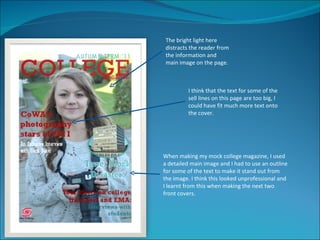 The bright light here
distracts the reader from
the information and
main image on the page.



         I think that the text for some of the
         sell lines on this page are too big, I
         could have fit much more text onto
         the cover.




When making my mock college magazine, I used
a detailed main image and I had to use an outline
for some of the text to make it stand out from
the image. I think this looked unprofessional and
I learnt from this when making the next two
front covers.
 