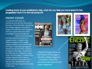 FRONT COVER
I am pleased with both my
preliminary task and the full product,
however, I think that after completing
the college magazine I was able to
design and make the music magazine
with less research because of the
knowledge I’d previously gained.
               I think out of everything,
I’ve learnt about the layout of a
magazine most. I created a few
different designs for the college
magazine before I was satisfied with
the result. I used existing magazine
research to see how their content is
arranged on the page. I found that a
lot of the text in a magazine is quite      I liked the large sell line at
small. The first design I created of the    the bottom of the page in
college magazine didn’t look as             the final college magazine
professional as it could have in my         – I decided to keep this
opinion and I rectified this in the         idea when moving onto the
college and music magazines by using        music magazine.
smaller font.
 