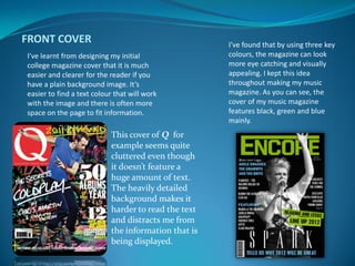 FRONT COVER                                          I’ve found that by using three key
I’ve learnt from designing my initial                colours, the magazine can look
college magazine cover that it is much               more eye catching and visually
easier and clearer for the reader if you             appealing. I kept this idea
have a plain background image. It’s                  throughout making my music
easier to find a text colour that will work          magazine. As you can see, the
with the image and there is often more               cover of my music magazine
space on the page to fit information.                features black, green and blue
                                                     mainly.
                           This cover of Q for
                           example seems quite
                           cluttered even though
                           it doesn’t feature a
                           huge amount of text.
                           The heavily detailed
                           background makes it
                           harder to read the text
                           and distracts me from
                           the information that is
                           being displayed.
 