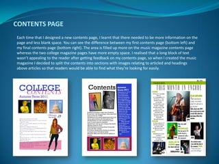 CONTENTS PAGE
Each time that I designed a new contents page, I learnt that there needed to be more information on the
page and less blank space. You can see the difference between my first contents page (bottom left) and
my final contents page (bottom right). The area is filled up more on the music magazine contents page
whereas the two college magazine pages have more empty space. I realised that a long block of text
wasn’t appealing to the reader after getting feedback on my contents page, so when I created the music
magazine I decided to split the contents into sections with images relating to articled and headings
above articles so that readers would be able to find what they’re looking for easily.
 