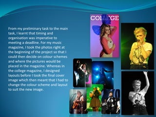 From my preliminary task to the main
task, I learnt that timing and
organisation was imperative to
meeting a deadline. For my music
magazine, I took the photos right at
the beginning of the project so that I
could then decide on colour schemes
and where the pictures would be
placed in the magazine. Whereas in
the college magazine, I designed
layouts before I took the final cover
image which then meant that I had to
change the colour scheme and layout
to suit the new image.
 
