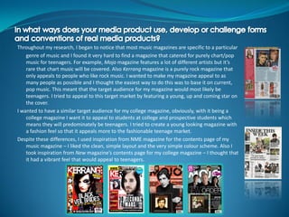 Throughout my research, I began to notice that most music magazines are specific to a particular
    genre of music and I found it very hard to find a magazine that catered for purely chart/pop
    music for teenagers. For example, Mojo magazine features a lot of different artists but it’s
    rare that chart music will be covered. Also Kerrang magazine is a purely rock magazine that
    only appeals to people who like rock music. I wanted to make my magazine appeal to as
    many people as possible and I thought the easiest way to do this was to base it on current,
    pop music. This meant that the target audience for my magazine would most likely be
    teenagers. I tried to appeal to this target market by featuring a young, up and coming star on
    the cover.
I wanted to have a similar target audience for my college magazine, obviously, with it being a
    college magazine I want it to appeal to students at college and prospective students which
    means they will predominately be teenagers. I tried to create a young looking magazine with
    a fashion feel so that it appeals more to the fashionable teenage market.
Despite these differences, I used inspiration from NME magazine for the contents page of my
    music magazine – I liked the clean, simple layout and the very simple colour scheme. Also I
    took inspiration from New magazine’s contents page for my college magazine – I thought that
    it had a vibrant feel that would appeal to teenagers.
 