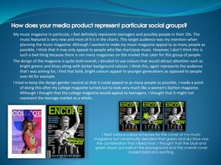 My music magazine in particular, I feel definitely represents teenagers and possibly people in their 20s. The
     music featured is very new and most of it is in the charts. This target audience was my intention when
     planning the music magazine. Although I wanted to make my music magazine appeal to as many people as
     possible, I think that it may only appeal to people who like chart/pop music. However, I don’t think this is
     such a bad thing because there is not many magazines on the market that cater for this group of people.
The design of the magazine is quite bold overall, I decided to use colours that would attract attention such as
     bright greens and blues along with darker background colours. I think this, again represents the audience
     that I was aiming for, I find that bold, bright colours appeal to younger generations as opposed to people
     over 40 for example.
I tried to keep the design gender neutral so that it could appeal to as many people as possible, I made a point
     of doing this after my college magazine turned out to look very much like a women’s fashion magazine.
     Although I thought that the college magazine would appeal to teenagers, I thought that it might not
     represent the teenage market as a whole.




                                                   I tried various colour schemes for the cover of my music
                                               magazine but I eventually decided that green and sky blue was
                                                the combination that I liked most, I thought that the blue and
                                               green stood out well on the background and the overall cover
                                                                    looked bold and exciting.
 