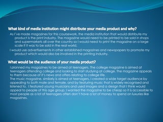 As I’ve made magazines for this coursework, the media institution that would distribute my
    product is the print industry. The magazine would need to be printed to be sold in shops
    and supermarkets all over the country so I would need to print the magazine on a large
    scale if it was to be sold in the real world.
I would use advertisements in other established magazines and newspapers to promote my
    product which would also be involved in the printing industry.



I planned my magazines to be aimed at teenagers. The college magazine is aimed at
teenagers attending college and looking to start studying at college. The magazine appeals
to them because of it’s news and offers relating to college life.
The music magazine, similarly is aimed at teenagers, I created a wide target audience by
appealing to both male and female, and by featuring music that is widely recognised and
listened to. I featured young musicians and used images and a design that I think would
appeal to people of this age group. I wanted the magazine to be cheap so it is accessible to
most people as a lot of teenagers often don’t have a lot of money to spend on luxuries like
magazines.
 