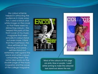My colour scheme
 helped in attracting the
 audience in more ways
 too, I used a black and
white image on the cover
   so that there were no
 distracting colours – this
 helped the parts of the
 front cover of my music
    magazine that were
 actually in colour stand
   out even more. I think
 that the masthead, the
    blue sell lines at the
  ‘Reading and Leeds...’
     sell line stand out
extremely well against the
 black and white colours
  surrounding them. The
 same idea works on the        Most of the colours on this page
double page of the music       are pink, blue or purple. I used
magazine and the cover        white writing to make the coloured
of the college magazine.        text stand out above the rest.
 