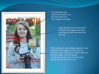 The bright light here
 distracts the reader from
 the information and
 main image on the page.



          I think that the text for some of the
          sell lines on this page are too big, I
          could have fit much more text onto
          the cover.




When making my mock college magazine, I used
a detailed main image and I had to use an
outline for some of the text to make it stand out
from the image. I think this looked
unprofessional and I learnt from this when
making the next two front covers.
 