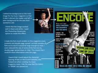 I edited the background on the main
image for my music magazine so that
it didn’t distract the reader and left a
plain background for the text that I
wanted to add.

   I think that the image worked
   well in black and white. I used
   the Photoshop Desaturate
   option to create this effect.


  I made the font much smaller on this magazine cover,
  contents and double page spread I printed samples of
  font out to see if it would be large enough to read. I
  even reduced the size of some of the font on my
  double page spread down to 10pt. This meant that I
  could fit more information onto the page.

       I learnt that I could adjust the character
       spacing of text on Microsoft Publisher, this
       helped me when creating my music
       magazine cover, I like the way that the letters
       in ‘SPARK’ are spaced out.
 