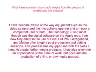 What have you learnt about technologies from the process of
                  constructing this product?




I have become aware of the way equipment such as the
 video camera and the microphone operate and am now a
     competent user of both. The technology I used most
   though was the digital software on the Apple mac. I am
  now fully adept in the use of Final Cut Pro, Garageband,
     and Motion after lengthy post-production and editing
  sessions. This process has equipped me with the skills I
need to create further media products. It has also given me
    an appreciation of the amount work that goes into the
         production of a film, or any media product
 