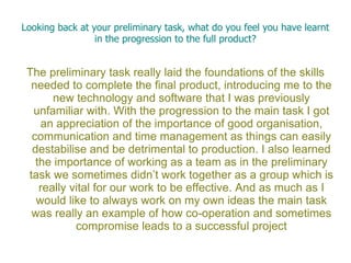 Looking back at your preliminary task, what do you feel you have learnt
                 in the progression to the full product?


 The preliminary task really laid the foundations of the skills
  needed to complete the final product, introducing me to the
       new technology and software that I was previously
  unfamiliar with. With the progression to the main task I got
    an appreciation of the importance of good organisation,
  communication and time management as things can easily
  destabilise and be detrimental to production. I also learned
   the importance of working as a team as in the preliminary
 task we sometimes didn’t work together as a group which is
    really vital for our work to be effective. And as much as I
   would like to always work on my own ideas the main task
  was really an example of how co-operation and sometimes
            compromise leads to a successful project
 