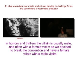 In what ways does your media product use, develop or challenge forms
              and conventions of real media products?




           Kill Bill vol.1



In horrors and thrillers the villain is usually male,
   and often with a female victim so we decided
    to break the convention and have a female
              villain with a male victim
 