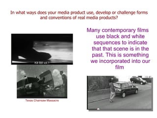In what ways does your media product use, develop or challenge forms
              and conventions of real media products?

                                     Many contemporary films
                                        use black and white
                                       sequences to indicate
                                      that that scene is in the
                                      past. This is something
             Kill Bill vol.1          we incorporated into our
                                                 film




       Texas Chainsaw Massacre
 