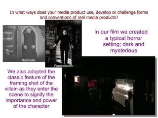 In what ways does your media product use, develop or challenge forms
                and conventions of real media products?


                                           In our film we created
                                                a typical horror
                                               setting; dark and
                                                  mysterious
       Nosferatu
                       Frankenstein

 We also adopted the
 classic feature of the
   framing shot of the
villain as they enter the
  scene to signify the
importance and power
     of the character
 
