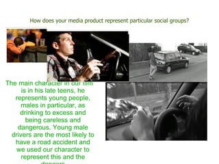 How does your media product represent particular social groups?




The main character in our film
      is in his late teens, he
   represents young people,
      males in particular, as
     drinking to excess and
        being careless and
    dangerous. Young male
  drivers are the most likely to
   have a road accident and
    we used our character to
      represent this and the
 