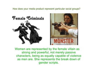 How does your media product represent particular social groups?




 Women are represented by the female villain as
     strong and powerful, not merely passive
 characters, being as equally capable of violence
  as men are. She represents the break down of
                 gender scripts.
 
