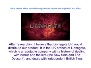 What kind of media institution might distribute your media product and why?




After researching I believe that Lionsgate UK would
distribute our product. It is the UK branch of Lionsgate,
which is a reputable company with a history of dealing
     with horror and thrillers (the Saw films and The
   Descent), and deals with independent British films
 