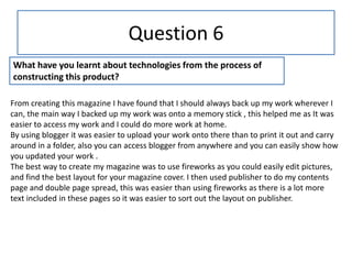 Question 6
What have you learnt about technologies from the process of
constructing this product?

From creating this magazine I have found that I should always back up my work wherever I
can, the main way I backed up my work was onto a memory stick , this helped me as It was
easier to access my work and I could do more work at home.
By using blogger it was easier to upload your work onto there than to print it out and carry
around in a folder, also you can access blogger from anywhere and you can easily show how
you updated your work .
The best way to create my magazine was to use fireworks as you could easily edit pictures,
and find the best layout for your magazine cover. I then used publisher to do my contents
page and double page spread, this was easier than using fireworks as there is a lot more
text included in these pages so it was easier to sort out the layout on publisher.
 