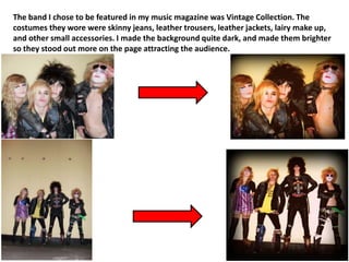 The band I chose to be featured in my music magazine was Vintage Collection. The
costumes they wore were skinny jeans, leather trousers, leather jackets, lairy make up,
and other small accessories. I made the background quite dark, and made them brighter
so they stood out more on the page attracting the audience.
 
