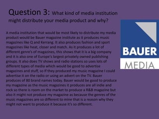 Question 3: What kind of media institution
 might distribute your media product and why?

A media institution that would be most likely to distribute my media
product would be Bauer magazine institute as it produces music
magazines like Q and Kerrang. It also produces fashion and sport
magazines like heat, closer and match. As it produces a lot of
different genre’s of magazines, this shows that it is a big company
and it is also one of Europe's largest privately owned publishing
groups. It also does TV shows and radio stations so uses lots of
different types of media which would be good to advertise
magazines and stuff, so If they produced my music magazine I could
advertise it on the radio or using an advert on the TV. Bauer
produces of 80 brand names today. Bauer would be good to produce
my magazine as the music magazines it produces are all indie and
rock so there is room on the market to produce a R&B magazine but
also it might not produce my magazine as because the genres of the
music magazines are so different to mine that is a reason why they
might not want to produce it because it’s so different.
 