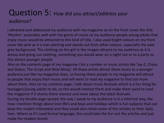 Question 5: How did you attract/address your
audience?
I attracted and addressed my audience with my magazine as on the front cover the title
‘Rhythm’ associates well with the genre of music so my audience people young adults that
enjoy music would be attracted to this kind of title. I also used bright colours on my front
cover like pink as it is eye catching and stands out from other colours, especially the pale
grey background. The clothing on the girl in the images attracts to my audience as it is
dressy and going out clothing, something you would wear on a night out or to a party so
this attract younger people.
Also on the contents page of my magazine I list a number or music artists like ‘Jay-Z, Chase
and Status, The Script and Nicki Minaj’. All these artists attract there music to a younger
audience just like my magazine does, so having these people in my magazine will attract
to people that enjoy their music and will want to read my magazine to find out more
about them. Also on my contents page, I talk about music festivals which is a fun thing for
teenagers/young adults to do, so this would interest them and make them want to read
the magazine if it shares there interest and news about the latest festivals.
During my double page spread, the way I speak to my audience is in a informal way, like
how I mention things about love life’s and boys and holidays which is fun subjects that can
keep the readers interested and they could also relate some of the articles to their daily
lives. Where as if I used formal language, this could take the fun out the articles and just
make the readers bored.
 