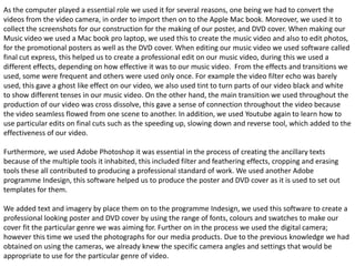 As the computer played a essential role we used it for several reasons, one being we had to convert the
videos from the video camera, in order to import then on to the Apple Mac book. Moreover, we used it to
collect the screenshots for our construction for the making of our poster, and DVD cover. When making our
Music video we used a Mac book pro laptop, we used this to create the music video and also to edit photos,
for the promotional posters as well as the DVD cover. When editing our music video we used software called
final cut express, this helped us to create a professional edit on our music video, during this we used a
different effects, depending on how effective it was to our music video. From the effects and transitions we
used, some were frequent and others were used only once. For example the video filter echo was barely
used, this gave a ghost like effect on our video, we also used tint to turn parts of our video black and white
to show different tenses in our music video. On the other hand, the main transition we used throughout the
production of our video was cross dissolve, this gave a sense of connection throughout the video because
the video seamless flowed from one scene to another. In addition, we used Youtube again to learn how to
use particular edits on final cuts such as the speeding up, slowing down and reverse tool, which added to the
effectiveness of our video.

Furthermore, we used Adobe Photoshop it was essential in the process of creating the ancillary texts
because of the multiple tools it inhabited, this included filter and feathering effects, cropping and erasing
tools these all contributed to producing a professional standard of work. We used another Adobe
programme Indesign, this software helped us to produce the poster and DVD cover as it is used to set out
templates for them.

We added text and imagery by place them on to the programme Indesign, we used this software to create a
professional looking poster and DVD cover by using the range of fonts, colours and swatches to make our
cover fit the particular genre we was aiming for. Further on in the process we used the digital camera;
however this time we used the photographs for our media products. Due to the previous knowledge we had
obtained on using the cameras, we already knew the specific camera angles and settings that would be
appropriate to use for the particular genre of video.
 