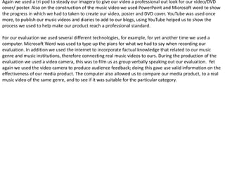 Again we used a tri pod to steady our imagery to give our video a professional out look for our video/DVD
cover/ poster. Also on the construction of the music video we used PowerPoint and Microsoft word to show
the progress in which we had to taken to create our video, poster and DVD cover. YouTube was used once
more, to publish our music videos and diaries to add to our blogs, using YouTube helped us to show the
process we used to help make our product reach a professional standard.

For our evaluation we used several different technologies, for example, for yet another time we used a
computer. Microsoft Word was used to type up the plans for what we had to say when recording our
evaluation. In addition we used the internet to incorporate factual knowledge that related to our music
genre and music institutions, therefore connecting real music videos to ours. During the production of the
evaluation we used a video camera, this was to film us as group verbally speaking out our evaluation. Yet
again we used the video camera to produce audience feedback; doing this gave use valid information on the
effectiveness of our media product. The computer also allowed us to compare our media product, to a real
music video of the same genre, and to see if it was suitable for the particular category.
 