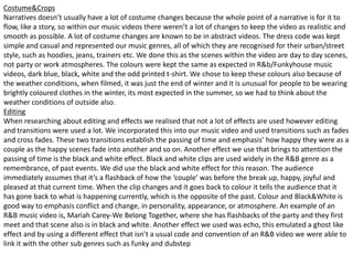 Costume&Crops
Narratives doesn’t usually have a lot of costume changes because the whole point of a narrative is for it to
flow, like a story, so within our music videos there weren’t a lot of changes to keep the video as realistic and
smooth as possible. A lot of costume changes are known to be in abstract videos. The dress code was kept
simple and casual and represented our music genres, all of which they are recognised for their urban/street
style, such as hoodies, jeans, trainers etc. We done this as the scenes within the video are day to day scenes,
not party or work atmospheres. The colours were kept the same as expected in R&b/Funkyhouse music
videos, dark blue, black, white and the odd printed t-shirt. We chose to keep these colours also because of
the weather conditions, when filmed, it was just the end of winter and it is unusual for people to be wearing
brightly coloured clothes in the winter, its most expected in the summer, so we had to think about the
weather conditions of outside also.
Editing
When researching about editing and effects we realised that not a lot of effects are used however editing
and transitions were used a lot. We incorporated this into our music video and used transitions such as fades
and cross fades. These two transitions establish the passing of time and emphasis’ how happy they were as a
couple as the happy scenes fade into another and so on. Another effect we use that brings to attention the
passing of time is the black and white effect. Black and white clips are used widely in the R&B genre as a
remembrance, of past events. We did use the black and white effect for this reason. The audience
immediately assumes that it’s a flashback of how the ‘couple’ was before the break up, happy, joyful and
pleased at that current time. When the clip changes and it goes back to colour it tells the audience that it
has gone back to what is happening currently, which is the opposite of the past. Colour and Black&White is
good way to emphasis conflict and change, in personality, appearance, or atmosphere. An example of an
R&B music video is, Mariah Carey-We Belong Together, where she has flashbacks of the party and they first
meet and that scene also is in black and white. Another effect we used was echo, this emulated a ghost like
effect and by using a different effect that isn’t a usual code and convention of an R&B video we were able to
link it with the other sub genres such as funky and dubstep
 