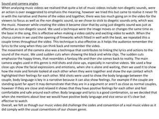 Sound and camera angles
When analysing music videos we realised that quite a lot of music videos include non-diegetic sounds, were
an action is over exaggerated to emphasis the meaning, however we tried this but came to realise it never fit
in with the narrative and theme of the video and together, there was too much going on in the video for the
viewers to focus as well as the non diegetic sound, so we chose to stick to diegetic sounds only, which was
the music. However while creating the video it became clear that by using just diegetic sound was just as
effective as non-diegetic sound. We used a technique were the image moves or changes the same time as
the base in the song, this is effective when making a video catchy and exciting video to watch. When the
chorus comes in we used the opening of fireworks which fitted in well with the beat, we repeated this a
couple times throughout the video. This technique is also effective as it helps the audience remember the
lyrics to the song when they can think back and remember the video.
The movement of the camera also was a technique that contributes to linking the lyrics and actions to the
sound of the music. We used sudden cuts when showing the black and white clips. The sudden cuts
emphasise the happy times, that resembles a fantasy life and then she comes back to reality. The main
camera angles used in this genre is mid shots and close ups, especially in narrative videos. We used a few
close ups show the facial expressions and emotions, when she is alone and waiting, then we used it to show
how the male and female looked at each other when they were together and show the eye contact which
highlighted their feelings for each other. Mid shots were used to show the body language between the
couple, body language is key in a narrative because it can also show feelings. For example if the couple are
standing quiet far apart it may demonstrate that they are in a argument or aren’t as close as normal couples,
however if they are close and relaxed it shows that they have positive feelings for each other and feel
comfortable and safe around each other. Body language and lyrics is a good combination, so we decided that
when she mentions about love we would have positive body language and vice versa so it’s clear but
effective to watch.
Overall, we felt as though our music video did challenge the codes and convention of a real music video as it
did comply with the usual conventions of our chosen genre.
 