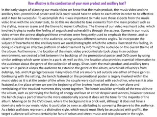 How effective is the combination of your main product and ancillary text?
In the early stages of planning our music video we knew that the main product, the music video and the
ancillary text, promotional poster and DVD cover would have to relate to each other in order to be effective
and in turn be successful. To accomplish this it was important to make sure those aspects from the music
video links with the ancillary texts, to do this we decided to take elements from the main product such as
the styling, mise en scene and the theme to make it effective. The theme of our video was heart ache, which
involved trying to evoke the feeling of anguish and vulnerability through the actress. Scenes in our music
video where the actress displayed these emotions were frequently used to emphasis the theme, and to
clearly establish the theme to the audience, using various different camera angles. To incorporate the
subject of heartache to the ancillary texts we used photographs which the actress illustrated this feeling, in
doing so creating an effective platform of advertisement by informing the audience on the overall theme of
the album. Furthermore, the location of the music video predominately took place in an outdoor
environment, we created a link between the backdrop of the promotional poster and DVD cover by using
similar settings which were taken in a park. As well as this, the location also provides essential information to
the audience about the genre of the collection of songs. Since, both the main product and ancillary texts
were set in parks it allows the audience to establish the genre of the album, which had influences from
dubstep, rnb, and UK garage because many videos that are majorly set outside are either of these genres.
Continuing with the setting, the bench featured on the promotional poster is largely involved within the
music video as it is at the center of the when the couple were captivated with each other, whereas it is also
featured as the place where we see the beginning of her broken heart when she is now alone and
reminiscing of the troubled moments they spent together. The bench could be symbolic of the two sides to
the album, such as portraying the feeling of energy and love or either despair and sadness, however because
the bench plays a part of mainly the more emotionally scenes it does set the tone for the majority of the
album. Moving on to the DVD cover, where the background is a brick wall, although it does not have a
dominate role in our music video it could also be seen as attributing to conveying the genre to the audience.
As a brick wall does represent a distinctive style, which would most likely be associated with graffiti, the
target audience will almost certainly be fans of urban and street music and take pleasure in the style.
 