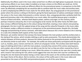 Additionally, the effects used in the music video varied from no effect and slight glows to grayscale. Since we
used various effects in our music video it enabled us to have a choice on the effects we could use. At the
ending we decided that we could use different effects for the promotional poster, in comparison to the DVD
cover. By effectively completing this we would be able to combine both the music video and ancillary texts,
as well as displaying two different music styles for the whole album. By using grayscale on the promotional
poster where the actress is sitting on the bench, giving the facial expression of sadness and despair relates to
the scenes in the music video that presents a similar scenario. Also, using grayscale does symbolise both the
good and tremulous side in the relationship in our music video, this could be because grey is consider a
mixture of black and white, whereas black depicts power, sadness and anger, on the contrary, white
portrays innocence and purity, this in turn causing grey to be neutral. On the other hand, the DVD cover
does convey a different feeling due to the colours being intensified, creating a more vibrant and pulsating
photograph, this ties in with the upbeat tempo of the song and the colourful fireworks in the music video,
this however evokes a different emotion in comparison to the promotional poster. Despite this, the body
language and positioning of actress contrasts, with bold colours because she is more relaxed as she is leaning
on a wall, this embodies both aspects of the music video.
Moreover, yet another element that conveys the liaison between the main product and the ancillary texts is
the styling of the actress, which includes clothing as well as extra accessories. This clearly demonstrates the
relation between all three products, because the clothes featured on the promotional poster and DVD cover
are distinctly similar to each other. For example, the outfits we chose particularly correspond with the genre
such as, hoodies, jeans, trainers and hats etc. which are all popular trends. The ancillary texts both feature
types of clothing which links in with the main product, mutually they consist of the actress wearing jeans,
and a jacket, also on both covers we are not able to see the her hair as they are either covered by a hat or
hood, this is again a type of styling in our music. When the actress is in scenes on her own she is mostly seen
with a hood or hat covering her hair, which could suggest that now she alone she’s lost her confidence by
losing the one she loved and trusted, having a similar style on the covers on the ancillary texts demonstrates
the major theme of the album. Not to mention, the colours of the outfits worn in the music video and
presented on the covers of the DVD and promotional poster are all of the same likeness.
 