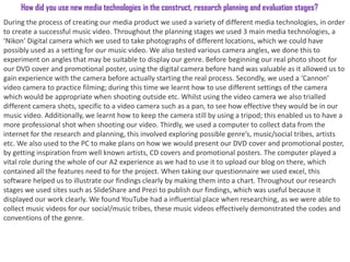 How did you use new media technologies in the construct, research planning and evaluation stages?
During the process of creating our media product we used a variety of different media technologies, in order
to create a successful music video. Throughout the planning stages we used 3 main media technologies, a
‘Nikon’ Digital camera which we used to take photographs of different locations, which we could have
possibly used as a setting for our music video. We also tested various camera angles, we done this to
experiment on angles that may be suitable to display our genre. Before beginning our real photo shoot for
our DVD cover and promotional poster, using the digital camera before hand was valuable as it allowed us to
gain experience with the camera before actually starting the real process. Secondly, we used a ‘Cannon’
video camera to practice filming; during this time we learnt how to use different settings of the camera
which would be appropriate when shooting outside etc. Whilst using the video camera we also trialled
different camera shots, specific to a video camera such as a pan, to see how effective they would be in our
music video. Additionally, we learnt how to keep the camera still by using a tripod; this enabled us to have a
more professional shot when shooting our video. Thirdly, we used a computer to collect data from the
internet for the research and planning, this involved exploring possible genre’s, music/social tribes, artists
etc. We also used to the PC to make plans on how we would present our DVD cover and promotional poster,
by getting inspiration from well known artists, CD covers and promotional posters. The computer played a
vital role during the whole of our A2 experience as we had to use it to upload our blog on there, which
contained all the features need to for the project. When taking our questionnaire we used excel, this
software helped us to illustrate our findings clearly by making them into a chart. Throughout our research
stages we used sites such as SlideShare and Prezi to publish our findings, which was useful because it
displayed our work clearly. We found YouTube had a influential place when researching, as we were able to
collect music videos for our social/music tribes, these music videos effectively demonstrated the codes and
conventions of the genre.
 