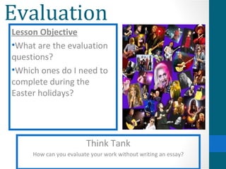 Evaluation
Lesson Objective
•What are the evaluation
questions?
•Which ones do I need to
complete during the
Easter holidays?




                        Think Tank
     How can you evaluate your work without writing an essay?
 
