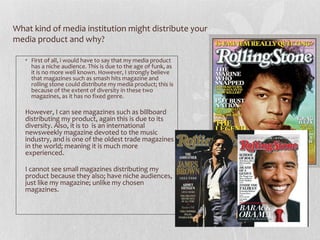 What kind of media institution might distribute your
media product and why?

   • First of all, i would have to say that my media product
     has a niche audience. This is due to the age of funk, as
     it is no more well known. However, I strongly believe
     that magazines such as smash hits magazine and
     rolling stone could distribute my media product; this is
     because of the extent of diversity in these two
     magazines, as it has no fixed genre.

   However, I can see magazines such as billboard
   distributing my product, again this is due to its
   diversity. Also, it is to is an international
   newsweekly magazine devoted to the music
   industry, and is one of the oldest trade magazines
   in the world; meaning it is much more
   experienced.

   I cannot see small magazines distributing my
   product because they also; have niche audiences,
   just like my magazine; unlike my chosen
   magazines.
 