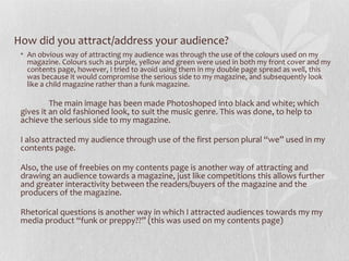 How did you attract/address your audience?
 • An obvious way of attracting my audience was through the use of the colours used on my
   magazine. Colours such as purple, yellow and green were used in both my front cover and my
   contents page, however, I tried to avoid using them in my double page spread as well, this
   was because it would compromise the serious side to my magazine, and subsequently look
   like a child magazine rather than a funk magazine.

          The main image has been made Photoshoped into black and white; which
 gives it an old fashioned look, to suit the music genre. This was done, to help to
 achieve the serious side to my magazine.

 I also attracted my audience through use of the first person plural “we” used in my
 contents page.

 Also, the use of freebies on my contents page is another way of attracting and
 drawing an audience towards a magazine, just like competitions this allows further
 and greater interactivity between the readers/buyers of the magazine and the
 producers of the magazine.

 Rhetorical questions is another way in which I attracted audiences towards my my
 media product “funk or preppy??” (this was used on my contents page)
 