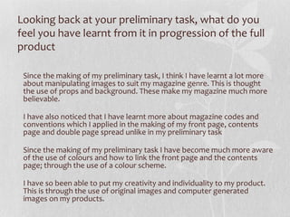 Looking back at your preliminary task, what do you
feel you have learnt from it in progression of the full
product

 Since the making of my preliminary task, I think I have learnt a lot more
 about manipulating images to suit my magazine genre. This is thought
 the use of props and background. These make my magazine much more
 believable.

 I have also noticed that I have learnt more about magazine codes and
 conventions which I applied in the making of my front page, contents
 page and double page spread unlike in my preliminary task

 Since the making of my preliminary task I have become much more aware
 of the use of colours and how to link the front page and the contents
 page; through the use of a colour scheme.

 I have so been able to put my creativity and individuality to my product.
 This is through the use of original images and computer generated
 images on my products.
 
