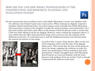 HOW DID YOU USE NEW MEDIA TECHNOLOGIES IN THE
CONSTRUCTION AND RESEARCH, PLANNING AND
EVALUATION STAGES?


For the construction of my ancillary texts I used Adobe Photoshop, I wasn’t very familiar with
   the software, but I found it quite easy to get used to. When creating my digipak, I opened a
   template which I had found online via search engines such as Google into Adobe Photoshop;
   this meant that I could use the template to judge the sizing of images, texts and borders. As I
   had used a black and white rustic effect on the camera I took the pictures with, it meant that
   I had very little editing to do for my digipak. However, when creating the magazine advert, it
   was evident that the effect had caused the image of my actress to lose the majority of the
   definition in her face. To avoid this issue I used the brightness/contrast tool and decreased
   the amount of contrast on the image.
                                            As well as this, I used a ‘drop shadow’ effect on the text
                                            of the magazine advert and the copy of the digipak
                                            album cover. This meant that the text would stand out
                                            above the image, engaging the audience on what the
                                            advert was promoting as well as making it look more
                                            professional. I think I struggled more with Photoshop
                                            than Premiere as I was less familiar with the tools,
                                            however with guidance from my teacher I feel as though
                                            I understand the software much more.
 