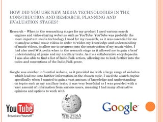 HOW DID YOU USE NEW MEDIA TECHNOLOGIES IN THE
CONSTRUCTION AND RESEARCH, PLANNING AND
EVALUATION STAGES?

Research – When in the researching stages for my product I used various search
   engines and video-sharing websites such as YouTube. YouTube was probably the
   most important media technology I used for my research, as it was essential for me
   to analyse actual music videos in order to widen my knowledge and understanding
   of music videos, to allow me to progress onto the construction of my music video. I
   had also used Wikipedia when in the research stage as it allowed me to gain a brief
   understanding of genre and my ancillary texts. As it’s a collaborative encyclopaedia
   I was also able to find a list of Indie-Folk artists, allowing me to look further into the
   codes and conventions of the Indie-Folk genre.


Google was another influential website, as it provided me with a large range of websites
  which lead me onto further information on the chosen topic. I used the search engine
  specifically when I wanted to gain a vast amount of knowledge and understanding
  on topics such as my ancillary texts; it was very beneficial as I was provided with a
  vast amount of information from various users, meaning I had many alternative
  opinions and options to work with.
 